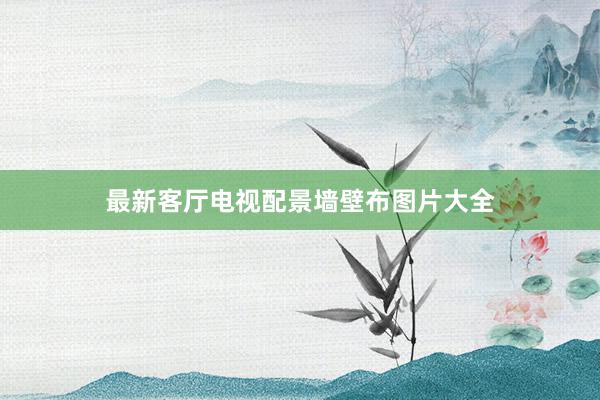 最新客厅电视配景墙壁布图片大全
