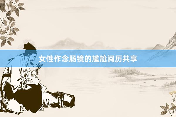 女性作念肠镜的尴尬阅历共享
